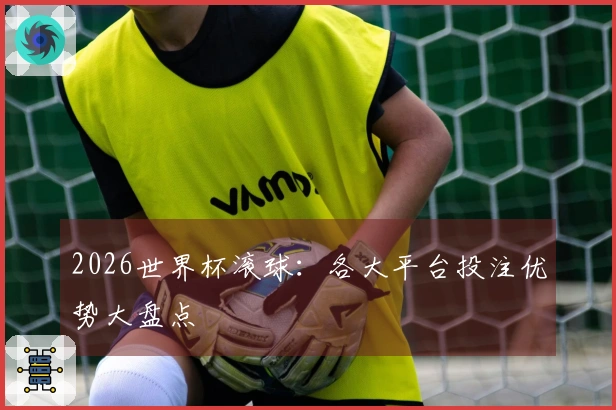 2026世界杯滚球:各大平台投注优势大盘点